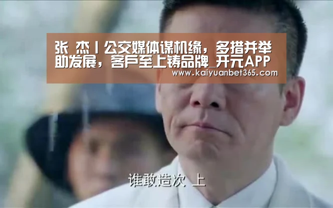 张 杰丨公交媒体谋机缘,多措并举助发展,客户至上铸品牌_开元APP(图2) 开元真人
