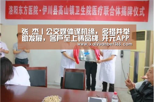 张 杰丨公交媒体谋机缘,多措并举助发展,客户至上铸品牌_开元APP(图4) 开元APP