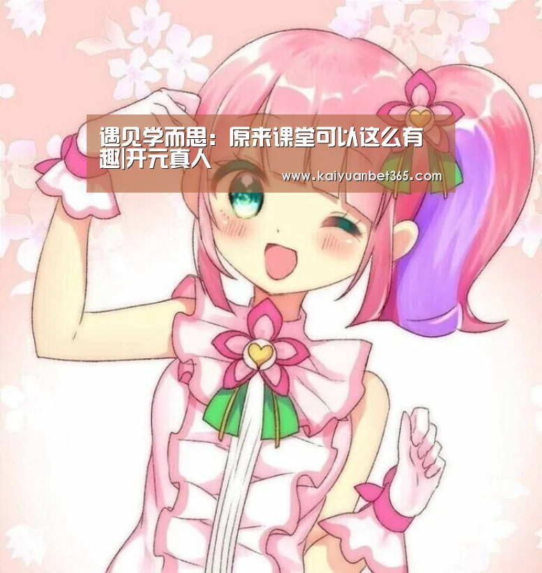遇见学而思:原来课堂可以这么有趣|开元真人(图4) 开元APP