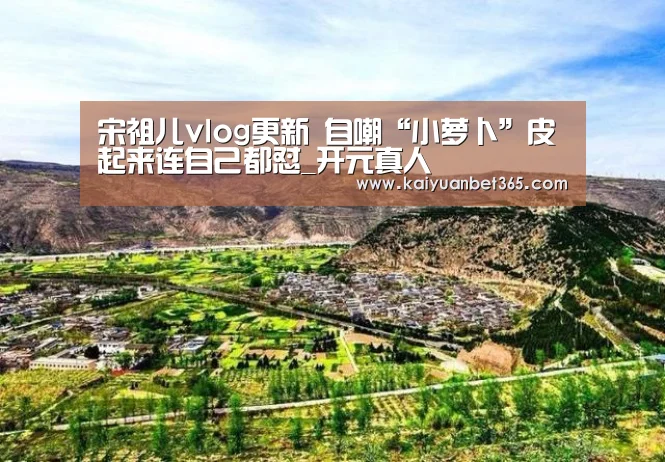 宋祖儿vlog更新 自嘲“小萝卜”皮起来连自己都怼_开元真人(图1) 开元下载